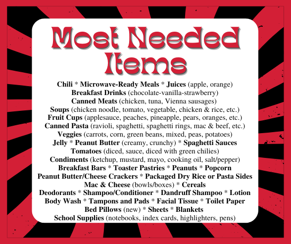 Most Needed Items: Chili * Microwave-Ready Meals * Juices (apple, orange) Breakfast Drinks (chocolate-vanilla-strawberry) Canned Meats (chicken, tuna, Vienna sausages) Soups (chicken noodle, tomato, vegetable, chicken & rice, etc.) Fruit Cups (applesauce, peaches, pineapple, pears, oranges, etc.) Canned Pasta (ravioli, spaghetti, spaghetti rings, mac & beef, etc.) Veggies (carrots, corn, green beans, mixed, peas, potatoes) Jelly * Peanut Butter (creamy, crunchy) * Spaghetti Sauces Tomatoes (diced, sauce, diced with green chilies) Condiments (ketchup, mustard, mayo, cooking oil, salt/pepper) Breakfast Bars * Toaster Pastries * Peanuts * Popcorn Peanut Butter/Cheese Crackers * Packaged Dry Rice or Pasta Sides Mac & Cheese (bowls/boxes) * Cereals Deodorants * Shampoo/Conditioner * Dandruff Shampoo * Lotion Body Wash * Tampons and Pads * Facial Tissue * Toilet Paper Bed Pillows (new) * Sheets * Blankets School Supplies (notebooks, index cards, highlighters, pens)